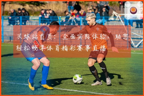 买球站首页：全面实际体验，助您轻松畅享体育精彩赛事直播